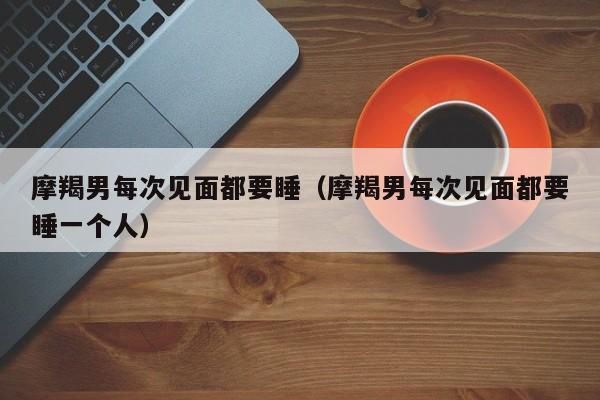 摩羯男每次见面都要睡(摩羯男每次见面都要睡一个人)