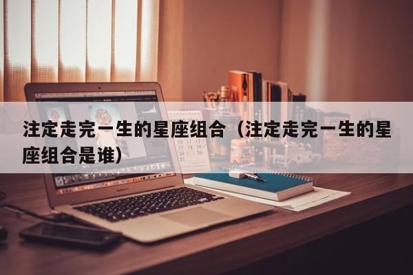 注定走完一生的星座组合(注定走完一生的星座组合是谁)