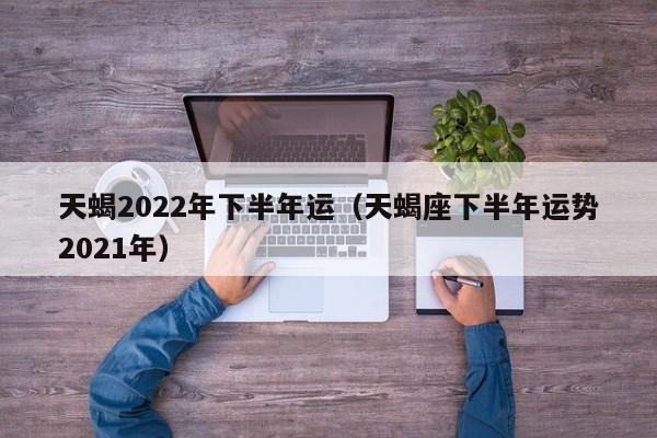 天蝎2022年下半年运(天蝎座下半年运势2021年)