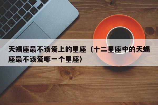 天蝎座最不该爱上的星座(十二星座中的天蝎座最不该爱哪一个星座)