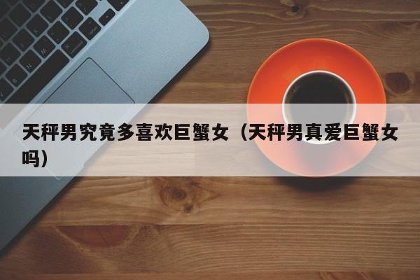 天秤男究竟多喜欢巨蟹女(天秤男真爱巨蟹女吗)