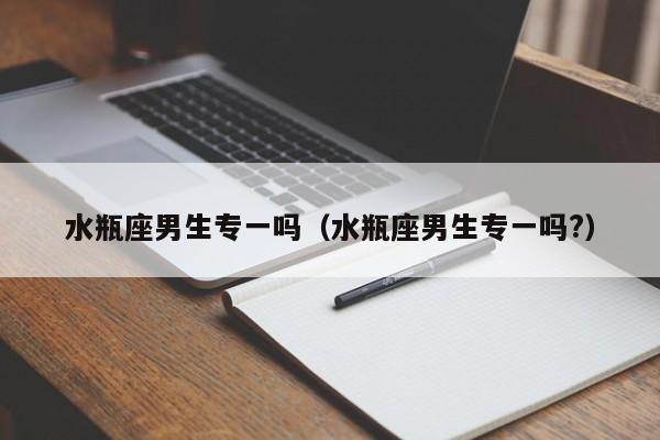 水瓶座男生专一吗(水瓶座男生专一吗?)