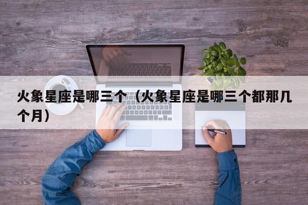 火象星座是哪三个(火象星座是哪三个都那几个月)