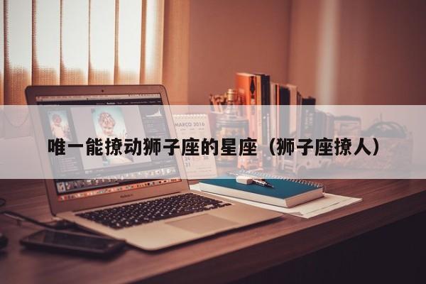 唯一能撩动狮子座的星座(狮子座撩人)