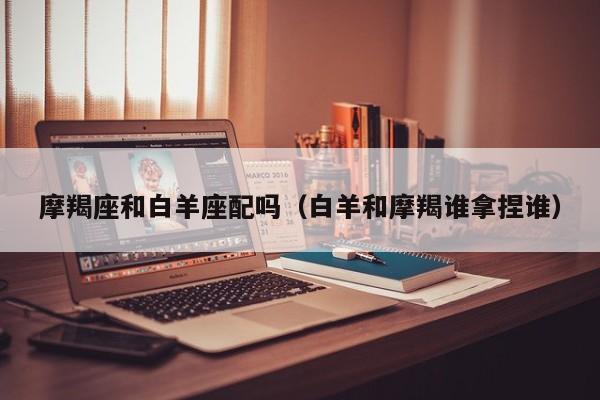 摩羯座和白羊座配吗(白羊和摩羯谁拿捏谁)