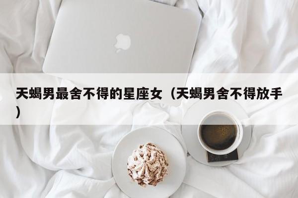 天蝎男最舍不得的星座女(天蝎男舍不得放手)