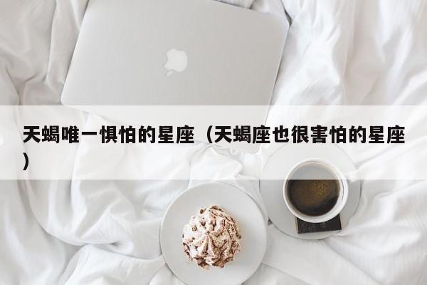 天蝎唯一惧怕的星座(天蝎座也很害怕的星座)