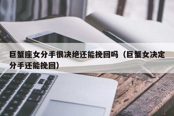 巨蟹座女分手很决绝还能挽回吗(巨蟹女决定分手还能挽回)