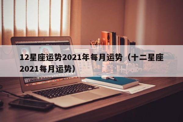 12星座运势2021年每月运势(十二星座2021每月运势)