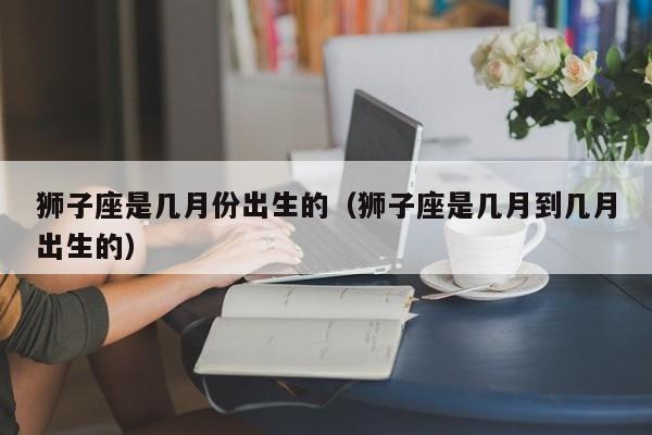 狮子座是几月份出生的(狮子座是几月到几月出生的)
