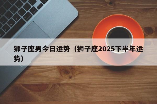 狮子座男今日运势(狮子座2025下半年运势)