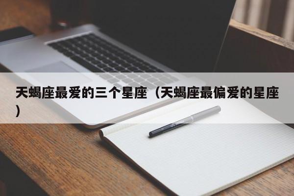 天蝎座最爱的三个星座(天蝎座最偏爱的星座)