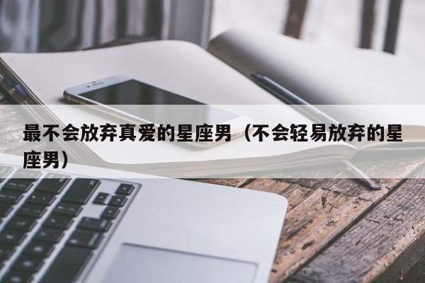 最不会放弃真爱的星座男(不会轻易放弃的星座男)