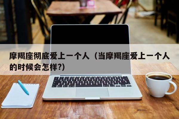 摩羯座彻底爱上一个人(当摩羯座爱上一个人的时候会怎样?)