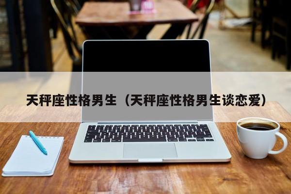 天秤座性格男生(天秤座性格男生谈恋爱)