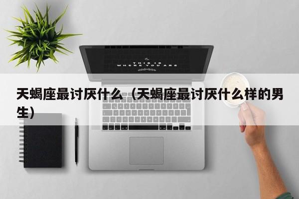 天蝎座最讨厌什么(天蝎座最讨厌什么样的男生)