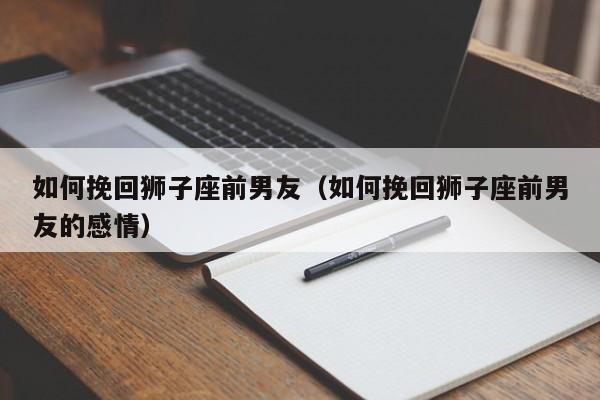 如何挽回狮子座前男友(如何挽回狮子座前男友的感情)