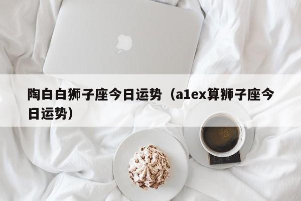 陶白白狮子座今日运势(a1ex算狮子座今日运势)