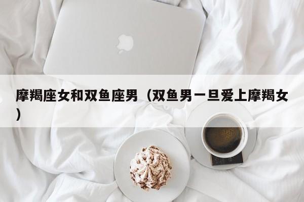 摩羯座女和双鱼座男(双鱼男一旦爱上摩羯女)