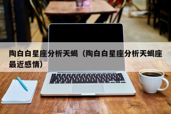 陶白白星座分析天蝎(陶白白星座分析天蝎座最近感情)