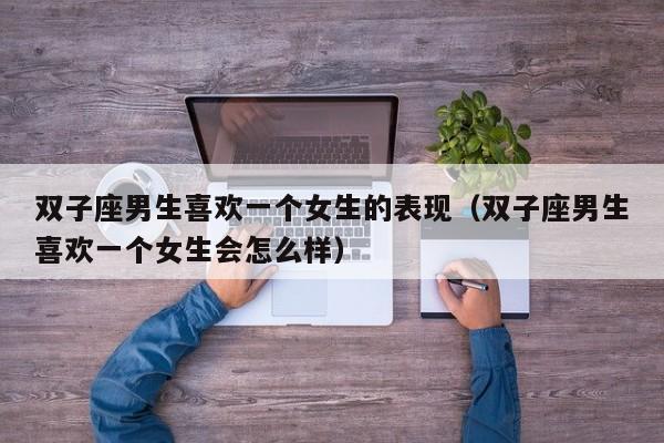 双子座男生喜欢一个女生的表现(双子座男生喜欢一个女生会怎么样)