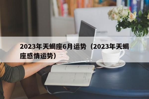 2023年天蝎座6月运势(2023年天蝎座感情运势)