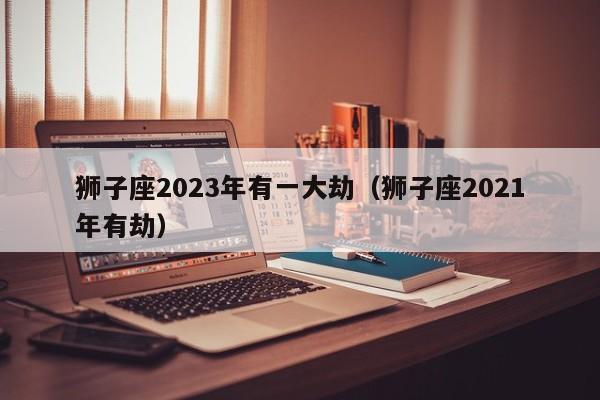 狮子座2023年有一大劫(狮子座2021年有劫)