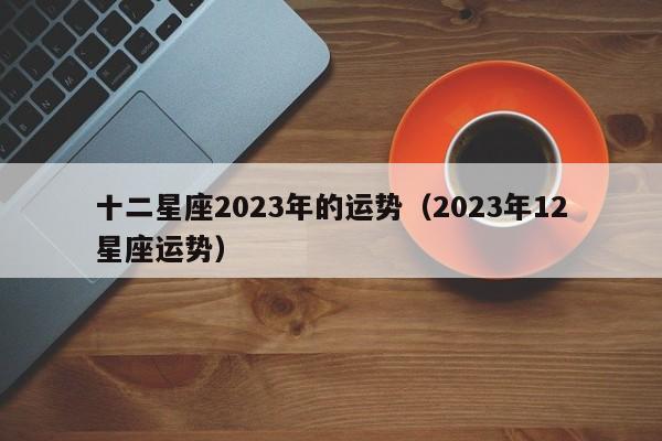 十二星座2023年的运势(2023年12星座运势)