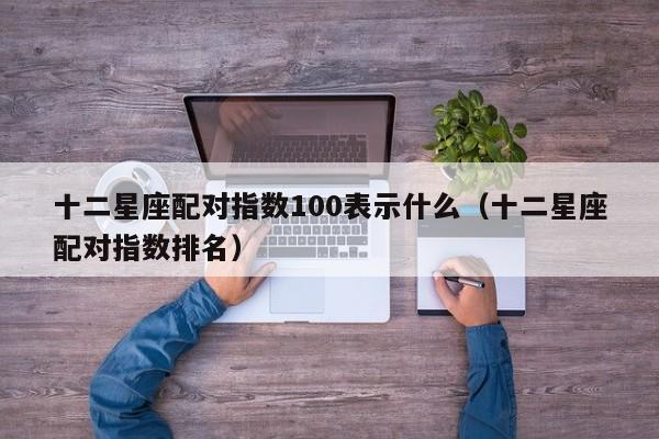 十二星座配对指数100表示什么(十二星座配对指数排名)