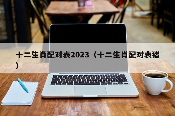 十二生肖配对表2023(十二生肖配对表猪)