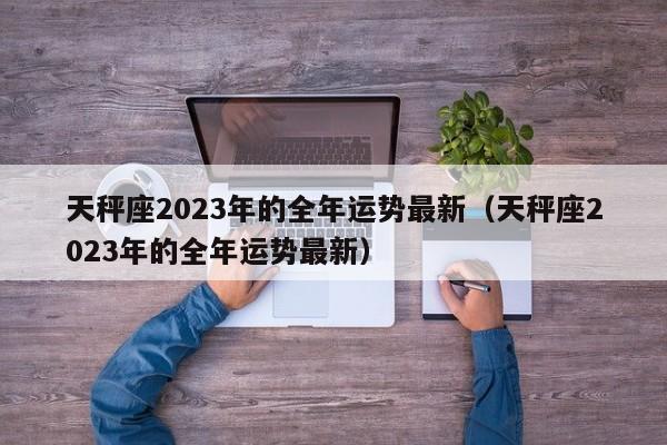 天秤座2023年的全年运势最新(天秤座2023年的全年运势最新)