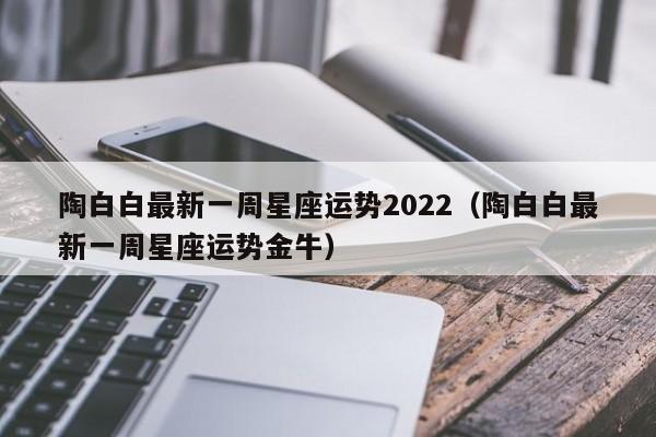 陶白白最新一周星座运势2022(陶白白最新一周星座运势金牛)