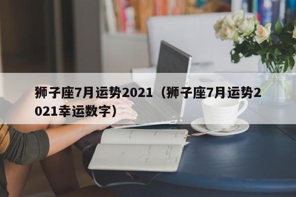 狮子座7月运势2021(狮子座7月运势2021幸运数字)