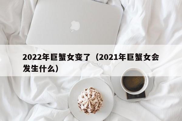 2022年巨蟹女变了(2021年巨蟹女会发生什么)