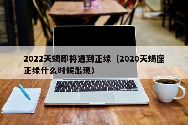2022天蝎即将遇到正缘(2020天蝎座正缘什么时候出现)