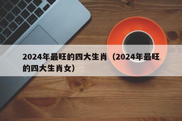 2024年最旺的四大生肖(2024年最旺的四大生肖女)