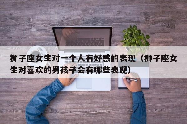 狮子座女生对一个人有好感的表现(狮子座女生对喜欢的男孩子会有哪些表现)