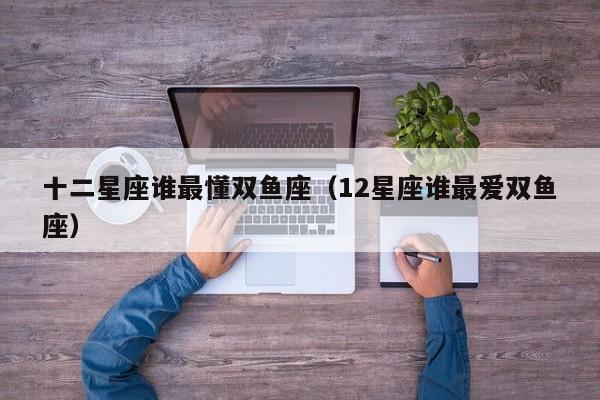 十二星座谁最懂双鱼座(12星座谁最爱双鱼座)
