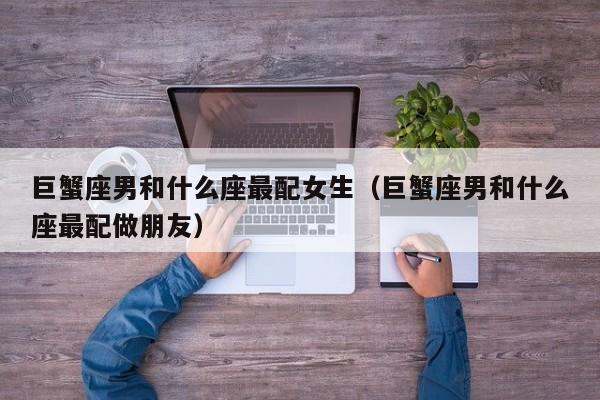 巨蟹座男和什么座最配女生(巨蟹座男和什么座最配做朋友)