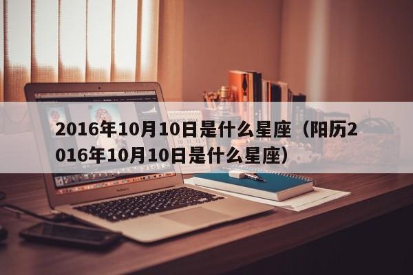 2016年10月10日是什么星座(阳历2016年10月10日是什么星座)