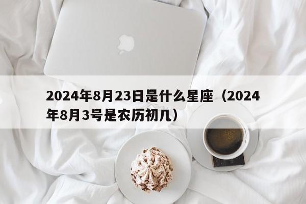 2024年8月23日是什么星座(2024年8月3号是农历初几)