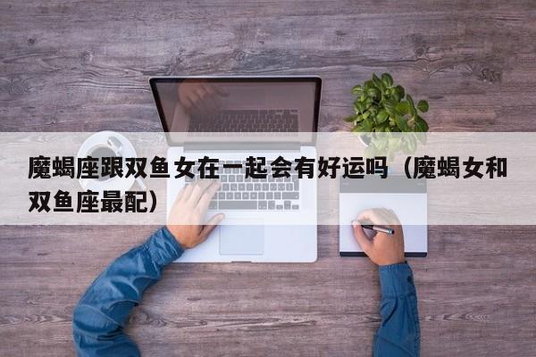 魔蝎座跟双鱼女在一起会有好运吗(魔蝎女和双鱼座最配)