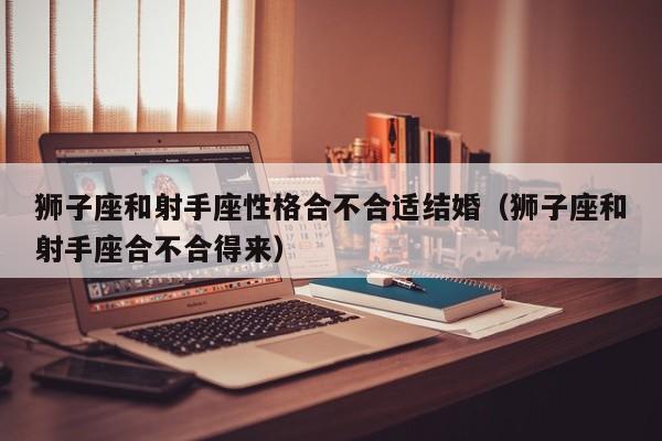 狮子座和射手座性格合不合适结婚(狮子座和射手座合不合得来)