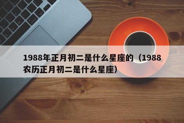 1988年正月初二是什么星座的(1988农历正月初二是什么星座)
