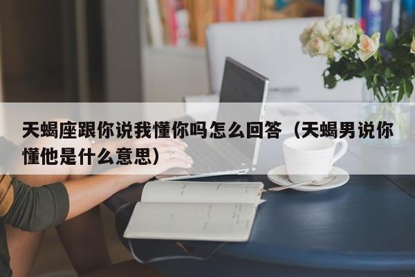 天蝎座跟你说我懂你吗怎么回答(天蝎男说你懂他是什么意思)