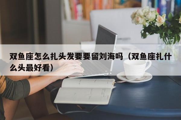 双鱼座怎么扎头发要要留刘海吗(双鱼座扎什么头最好看)