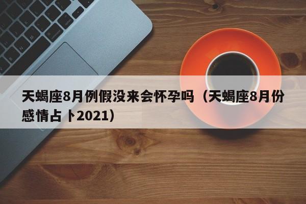 天蝎座8月例假没来会怀孕吗(天蝎座8月份感情占卜2021)