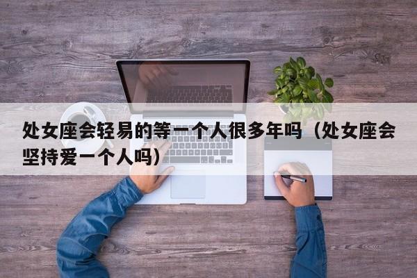 处女座会轻易的等一个人很多年吗(处女座会坚持爱一个人吗)