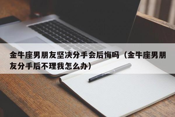 金牛座男朋友坚决分手会后悔吗(金牛座男朋友分手后不理我怎么办)