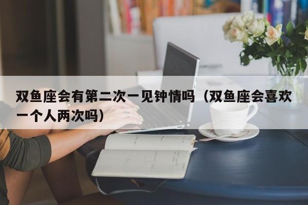 双鱼座会有第二次一见钟情吗(双鱼座会喜欢一个人两次吗)